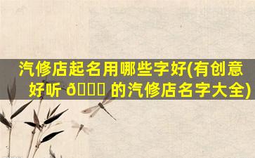 汽修店起名用哪些字好(有创意好听 🐅 的汽修店名字大全)